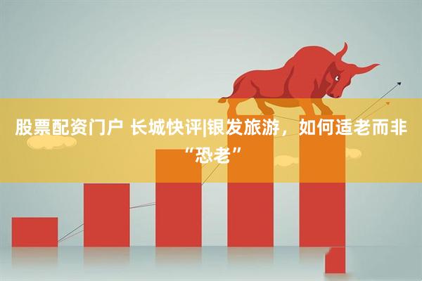 股票配资门户 长城快评|银发旅游，如何适老而非“恐老”