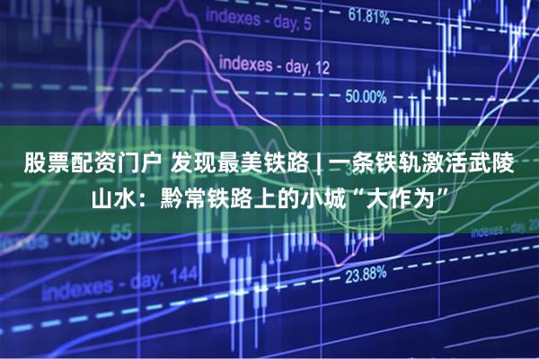 股票配资门户 发现最美铁路 | 一条铁轨激活武陵山水：黔常铁路上的小城“大作为”