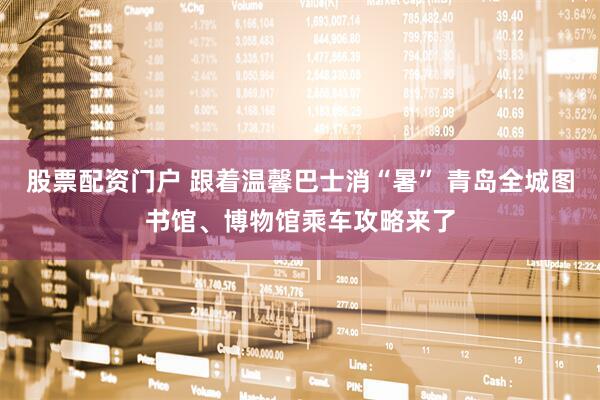股票配资门户 跟着温馨巴士消“暑” 青岛全城图书馆、博物馆乘车攻略来了