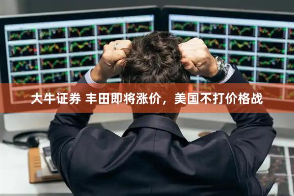 大牛证券 丰田即将涨价，美国不打价格战