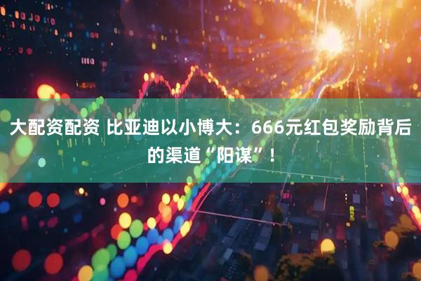 大配资配资 比亚迪以小博大：666元红包奖励背后的渠道“阳谋”！