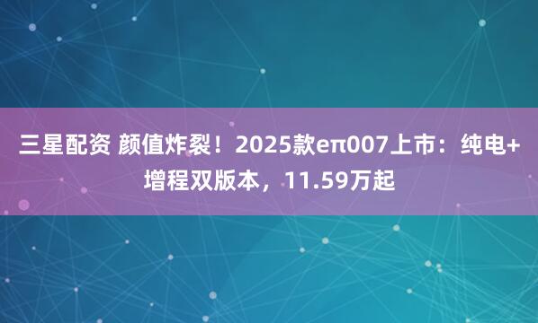 三星配资 颜值炸裂！2025款eπ007上市：纯电+增程双版本，11.59万起