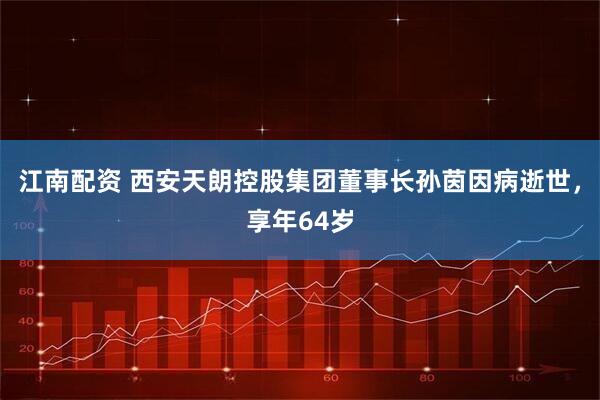 江南配资 西安天朗控股集团董事长孙茵因病逝世，享年64岁