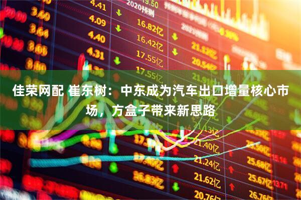 佳荣网配 崔东树：中东成为汽车出口增量核心市场，方盒子带来新思路