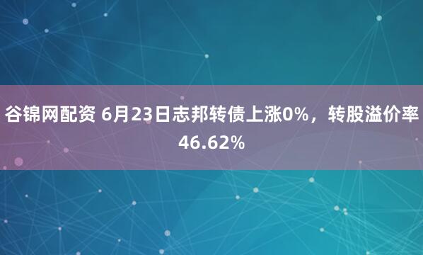 谷锦网配资 6月23日志邦转债上涨0%，转股溢价率46.62%