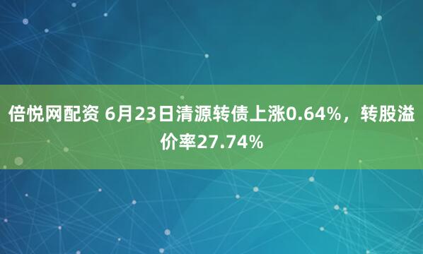 倍悦网配资 6月23日清源转债上涨0.64%，转股溢价率27.74%