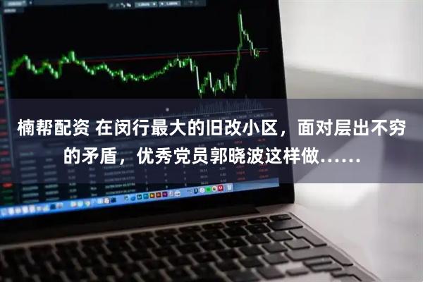 楠帮配资 在闵行最大的旧改小区，面对层出不穷的矛盾，优秀党员郭晓波这样做……