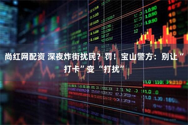 尚红网配资 深夜炸街扰民？罚！宝山警方：别让“打卡”变 “打扰”