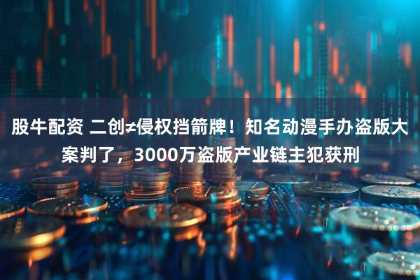 股牛配资 二创≠侵权挡箭牌！知名动漫手办盗版大案判了，3000万盗版产业链主犯获刑