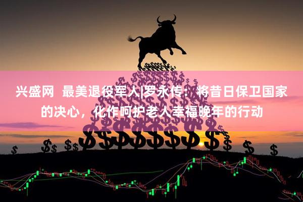 兴盛网  最美退役军人|罗永传：将昔日保卫国家的决心，化作呵护老人幸福晚年的行动