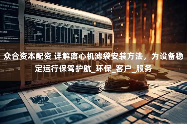 众合资本配资 详解离心机滤袋安装方法，为设备稳定运行保驾护航_环保_客户_服务