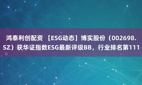 鸿泰利创配资 【ESG动态】博实股份（002698.SZ）获华证指数ESG最新评级BB，行业排名第111