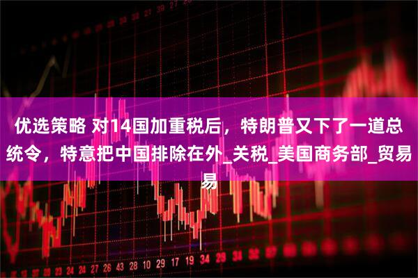 优选策略 对14国加重税后，特朗普又下了一道总统令，特意把中国排除在外_关税_美国商务部_贸易