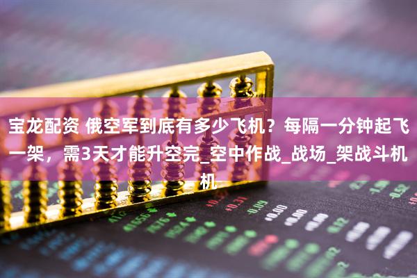 宝龙配资 俄空军到底有多少飞机？每隔一分钟起飞一架，需3天才能升空完_空中作战_战场_架战斗机