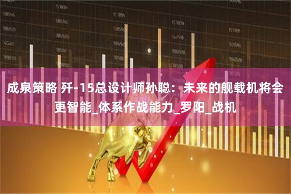 成泉策略 歼-15总设计师孙聪：未来的舰载机将会更智能_体系作战能力_罗阳_战机