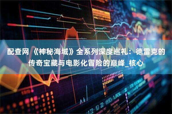配查网 《神秘海域》全系列深度巡礼：德雷克的传奇宝藏与电影化冒险的巅峰_核心