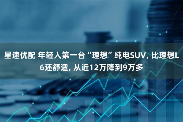 星速优配 年轻人第一台“理想”纯电SUV, 比理想L6还舒适, 从近12万降到9万多