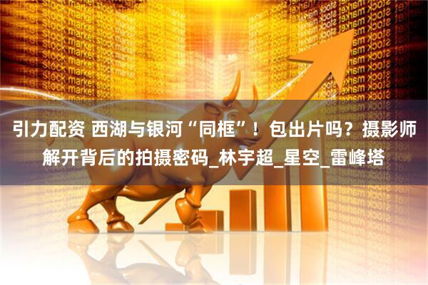 引力配资 西湖与银河“同框”！包出片吗？摄影师解开背后的拍摄密码_林宇超_星空_雷峰塔