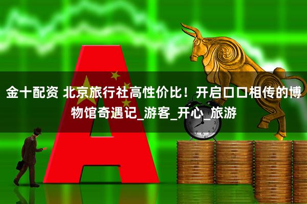 金十配资 北京旅行社高性价比！开启口口相传的博物馆奇遇记_游客_开心_旅游