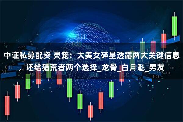 中证私募配资 灵笼：大美女碎星透露两大关键信息，还给猎荒者两个选择_龙骨_白月魁_男友
