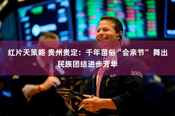 红片天策略 贵州贵定：千年苗俗“会亲节” 舞出民族团结进步芳华