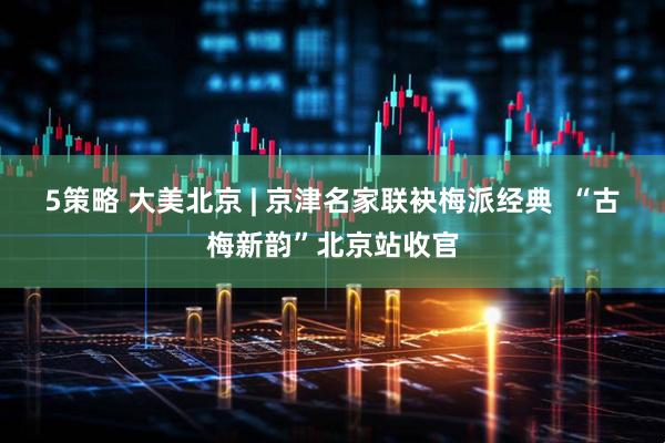 5策略 大美北京 | 京津名家联袂梅派经典  “古梅新韵”北京站收官