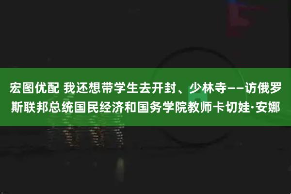 宏图优配 我还想带学生去开封、少林寺——访俄罗斯联邦总统国民经济和国务学院教师卡切娃·安娜