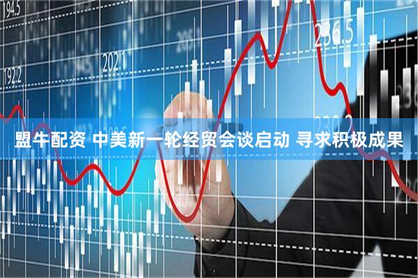 盟牛配资 中美新一轮经贸会谈启动 寻求积极成果