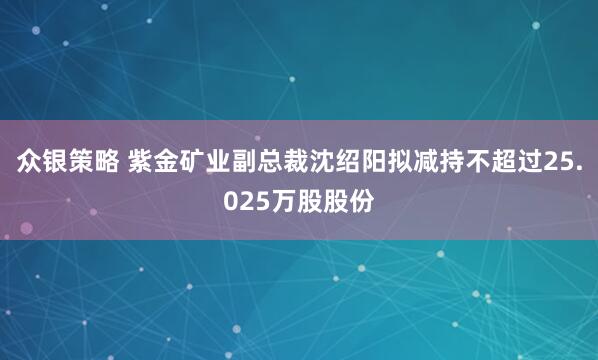 众银策略 紫金矿业副总裁沈绍阳拟减持不超过25.025万股股份