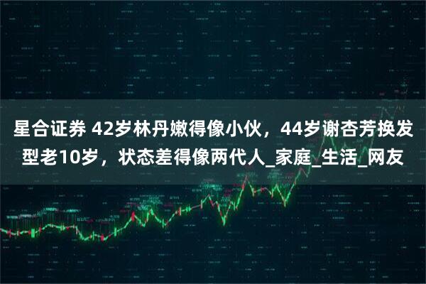 星合证券 42岁林丹嫩得像小伙，44岁谢杏芳换发型老10岁，状态差得像两代人_家庭_生活_网友
