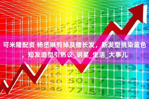 可米隆配资 杨丞琳剪掉及腰长发，新发型挑染蓝色，短发造型引热议_明星_生活_大事儿