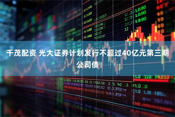 千茂配资 光大证券计划发行不超过40亿元第三期公司债