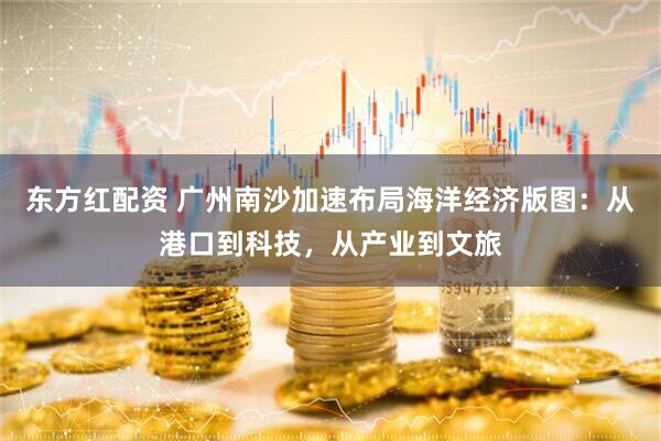 东方红配资 广州南沙加速布局海洋经济版图：从港口到科技，从产业到文旅