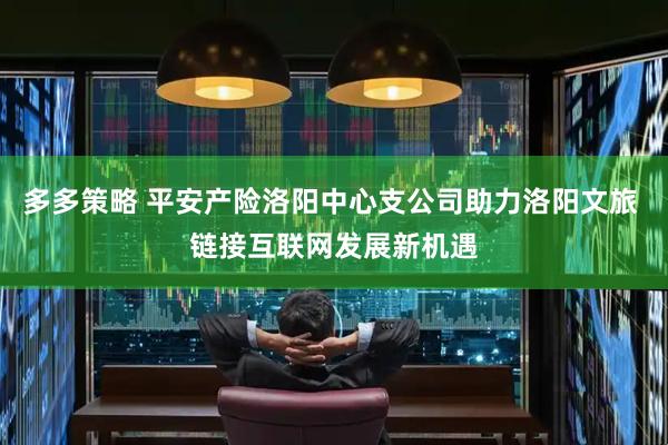 多多策略 平安产险洛阳中心支公司助力洛阳文旅 链接互联网发展新机遇