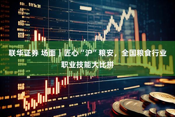 联华证券 场面｜匠心“沪”粮安，全国粮食行业职业技能大比拼