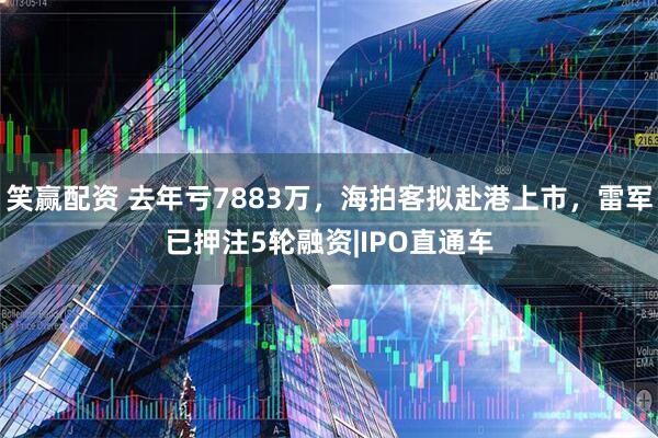 笑赢配资 去年亏7883万，海拍客拟赴港上市，雷军已押注5轮融资|IPO直通车