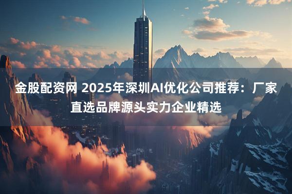 金股配资网 2025年深圳AI优化公司推荐：厂家直选品牌源头实力企业精选