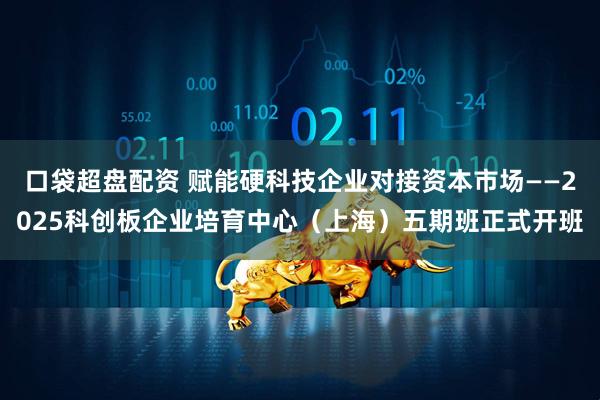 口袋超盘配资 赋能硬科技企业对接资本市场——2025科创板企业培育中心(上海)五期班正式开班