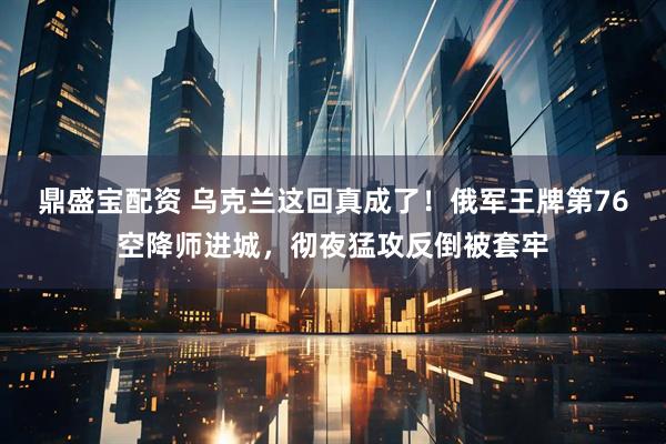 鼎盛宝配资 乌克兰这回真成了！俄军王牌第76空降师进城，彻夜猛攻反倒被套牢