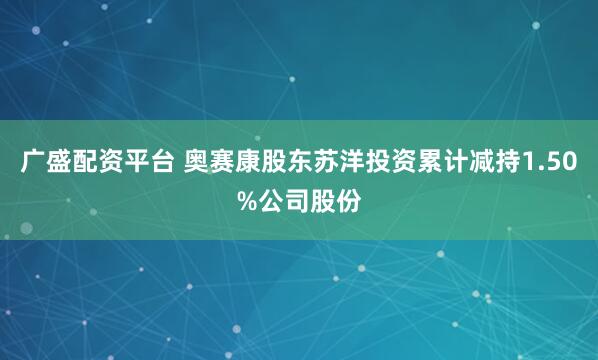 广盛配资平台 奥赛康股东苏洋投资累计减持1.50%公司股份