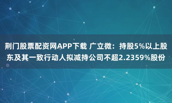 荆门股票配资网APP下载 广立微：持股5%以上股东及其一致行动人拟减持公司不超2.2359%股份
