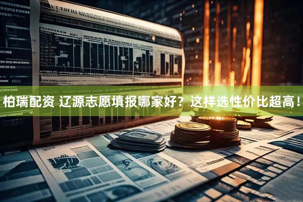 柏瑞配资 辽源志愿填报哪家好？这样选性价比超高！