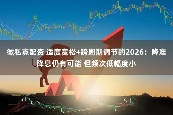 微私寡配资 适度宽松+跨周期调节的2026:降准降息仍有可能 但频次低幅度小