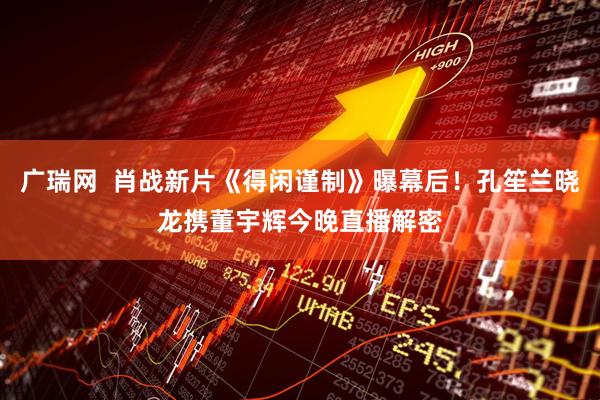广瑞网  肖战新片《得闲谨制》曝幕后！孔笙兰晓龙携董宇辉今晚直播解密