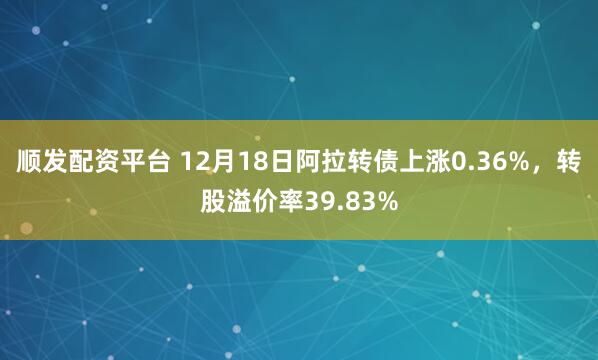 顺发配资平台 12月18日阿拉转债上涨0.36%,转股溢价率39.83%