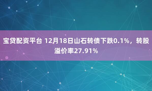 宝贷配资平台 12月18日山石转债下跌0.1%,转股溢价率27.91%