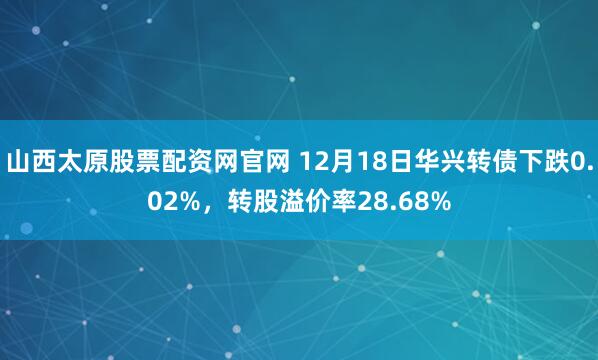 山西太原股票配资网官网 12月18日华兴转债下跌0.02%,转股溢价率28.68%
