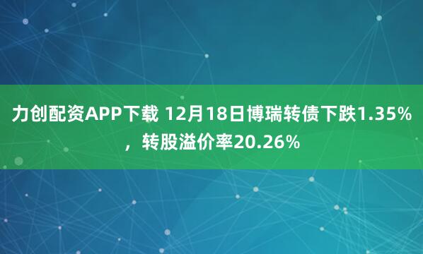 力创配资APP下载 12月18日博瑞转债下跌1.35%,转股溢价率20.26%