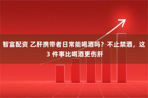 智富配资 乙肝携带者日常能喝酒吗？不止禁酒，这 3 件事比喝酒更伤肝