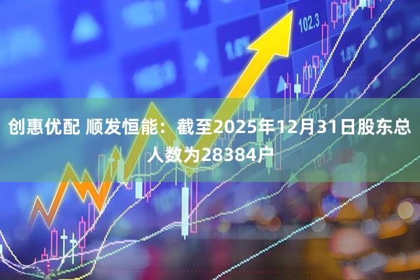 创惠优配 顺发恒能：截至2025年12月31日股东总人数为28384户